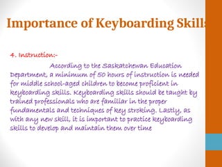 Importance of Keyboarding Skills
4. Instruction:-
According to the Saskatchewan Education
Department, a minimum of 50 hours of instruction is needed
for middle school-aged children to become proficient in
keyboarding skills. Keyboarding skills should be taught by
trained professionals who are familiar in the proper
fundamentals and techniques of key stroking. Lastly, as
with any new skill, it is important to practice keyboarding
skills to develop and maintain them over time
 