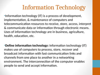 Information Technology
•Information technology (IT) is a process of development,
implementation, & maintenance of computers and
telecommunication resources to receive, store, access, interpret
& communicate data or information through electronic means.
Uses of information technology are in business, agriculture,
health, education, etc.
•Define information technology: Information technology (IT)
makes use of computers to process, store, recover and
broadcast information with fast communication links and
channels from one place to another in a networking
environment. The interconnection of the computer enables
people to send and accept information.
 