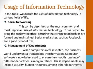 Usage of Information Technology
In this topic, we discuss the uses of information technology in
various fields of life.
•1. Social Networking
This can be described as the most common and
most important use of information technology. IT has helped to
bring the society together, ensuring that strong relationships are
formed and maintained. Social media sites, such as Facebook,
are a good proof of this.
•2. Management of Departments
When computers were invented, the business
world underwent a tremendous transformation. Computer
software is now being used to ensure the smooth running of
different departments in organizations. These departments may
include security, human resources, among other departments.
 