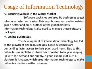 Usage of Information Technology
•3. Ensuring Success in the Global Market
Software packages are used by businesses to get
jobs done faster and easier. This way, businesses, and industries
gain a better and quick outlook of the global markets.
Information technology is also used to manage these software
packages.
•4. Online Businesses
The development of information technology has led
to the growth of online businesses. More customers are
demanding faster access to their purchased items. Due to this,
online business platforms have been created to help in keeping
up with the demand and supply. A good example of such a
platform is Amazon, which uses information technology to make
online transactions with customers.
 