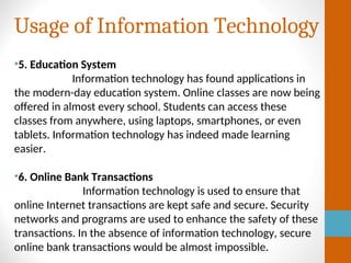 Usage of Information Technology
•5. Education System
Information technology has found applications in
the modern-day education system. Online classes are now being
offered in almost every school. Students can access these
classes from anywhere, using laptops, smartphones, or even
tablets. Information technology has indeed made learning
easier.
•6. Online Bank Transactions
Information technology is used to ensure that
online Internet transactions are kept safe and secure. Security
networks and programs are used to enhance the safety of these
transactions. In the absence of information technology, secure
online bank transactions would be almost impossible.
 