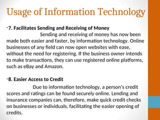 Usage of Information Technology
•7. Facilitates Sending and Receiving of Money
Sending and receiving of money has now been
made both easier and faster, by information technology. Online
businesses of any field can now open websites with ease,
without the need for registering. If the business owner intends
to make transactions, they can use registered online platforms,
such as eBay and Amazon.
•8. Easier Access to Credit
Due to information technology, a person’s credit
scores and ratings can be found securely online. Lending and
insurance companies can, therefore, make quick credit checks
on businesses or individuals, facilitating the easier opening of
credits.
 