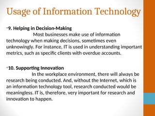 Usage of Information Technology
•9. Helping in Decision-Making
Most businesses make use of information
technology when making decisions, sometimes even
unknowingly. For instance, IT is used in understanding important
metrics, such as specific clients with overdue accounts.
•10. Supporting Innovation
In the workplace environment, there will always be
research being conducted. And, without the Internet, which is
an information technology tool, research conducted would be
meaningless. IT is, therefore, very important for research and
innovation to happen.
 