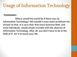 Usage of Information Technology
•Conclusion:-
Where would the world be if there was no
Information Technology? We wouldn’t even want to fathom the
answer to that. It is very clear that every business field, and
even individuals, would simply crumble with the absence of
Information Technology. After all, you don’t have to be in the
field of IT, for it to touch your life.
 