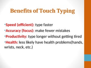 Benefits of Touch Typing
•Speed (efficient): type faster
•Accuracy (focus): make fewer mistakes
•Productivity: type longer without getting tired
•Health: less likely have health problems(hands,
wrists, neck, etc.)
 