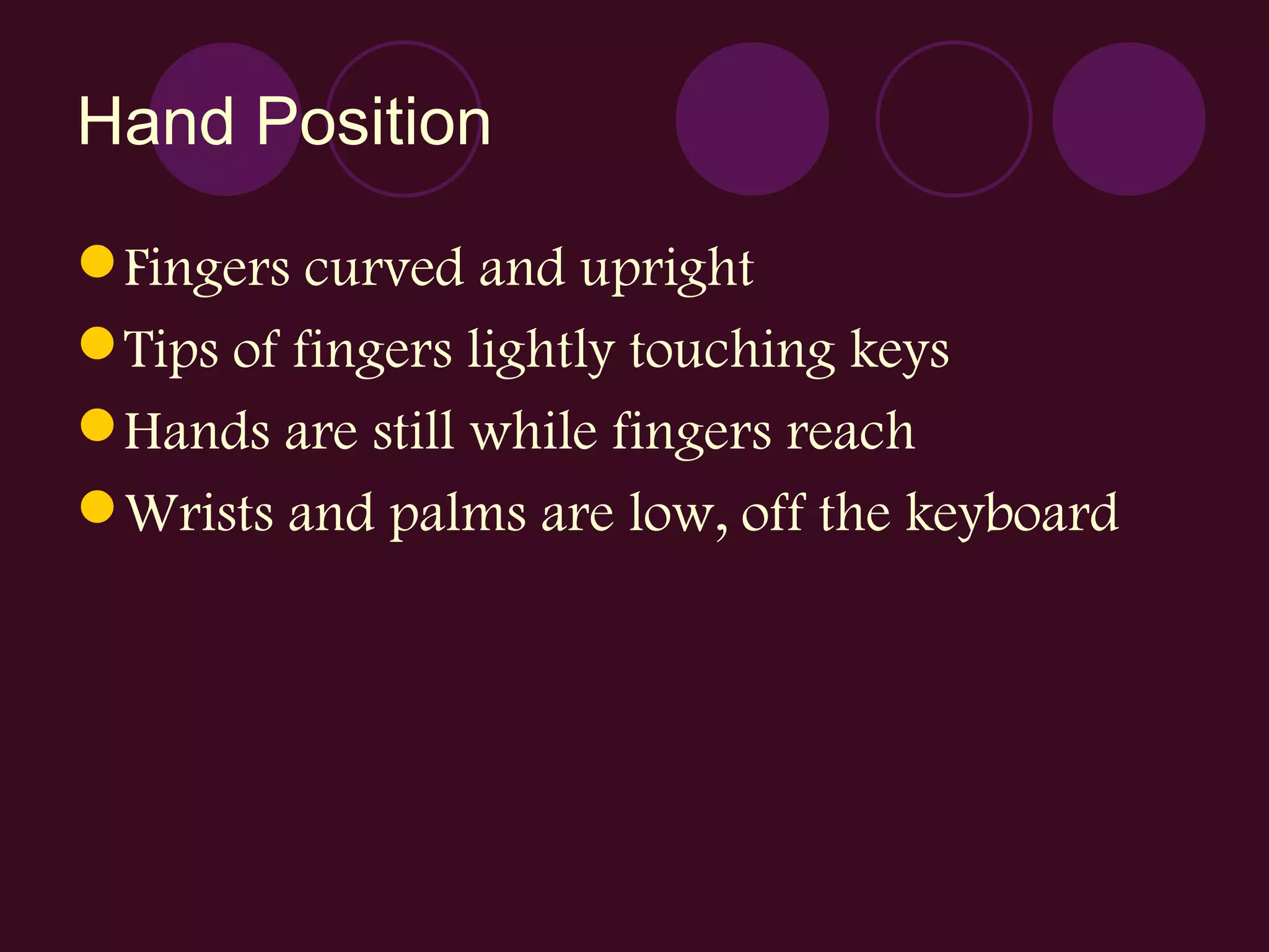 Hand Position Fingers curved and upright Tips of fingers lightly touching keys Hands are still while fingers reach Wrists and palms are low, off the keyboard 