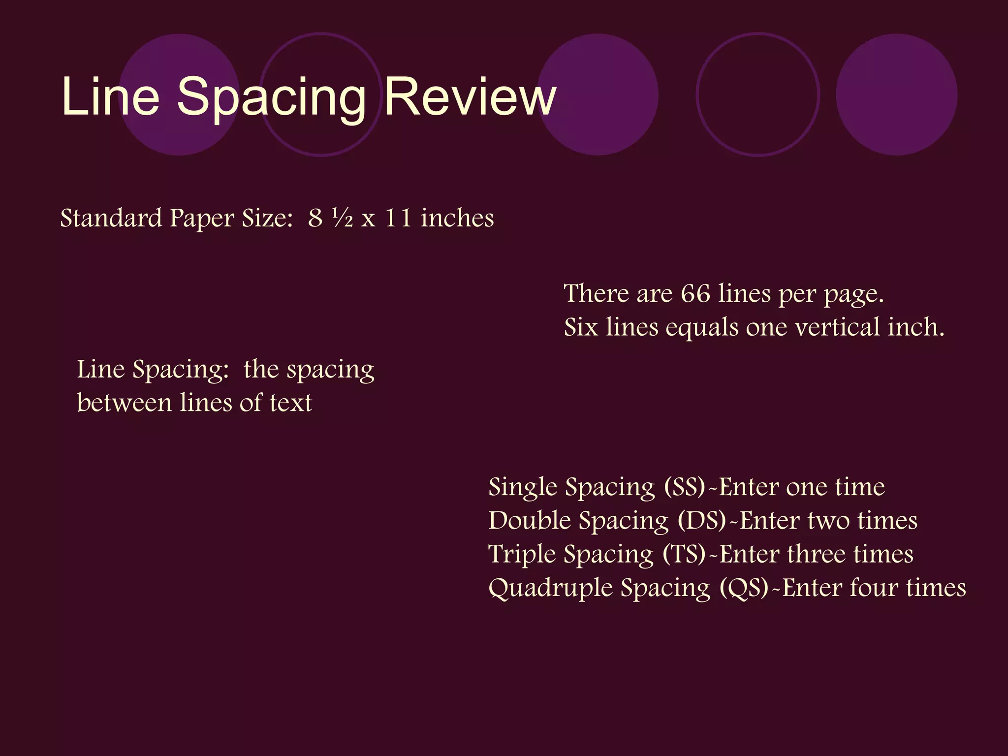 Line Spacing Review Standard Paper Size:  8 ½ x 11 inches There are 66 lines per page. Six lines equals one vertical inch. Line Spacing:  the spacing  between lines of text Single Spacing (SS)-Enter one time Double Spacing (DS)-Enter two times Triple Spacing (TS)-Enter three times Quadruple Spacing (QS)-Enter four times 