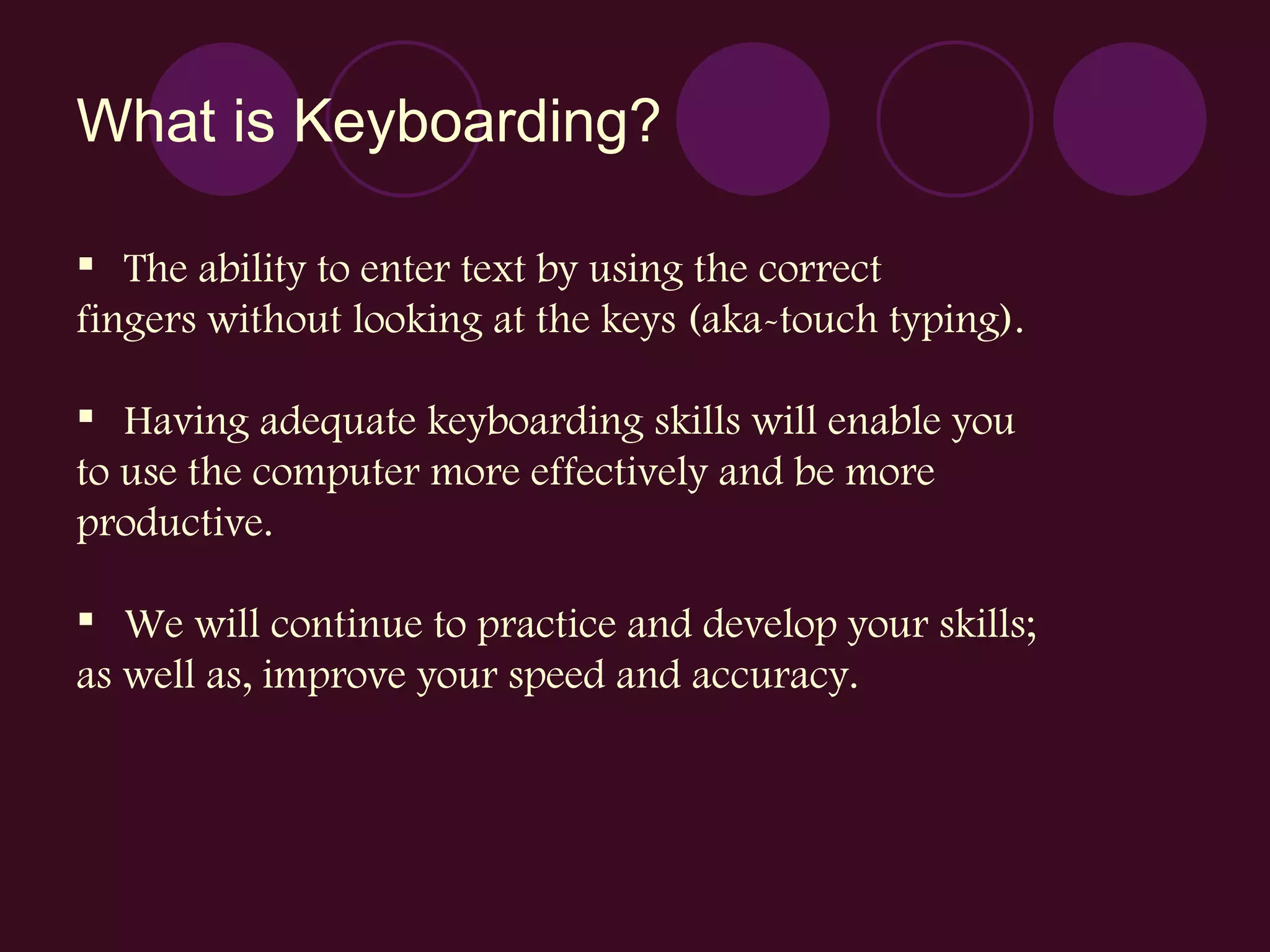 What is Keyboarding? The ability to enter text by using the correct fingers without looking at the keys (aka-touch typing). Having adequate keyboarding skills will enable you to use the computer more effectively and be more productive. We will continue to practice and develop your skills;  as well as, improve your speed and accuracy. 