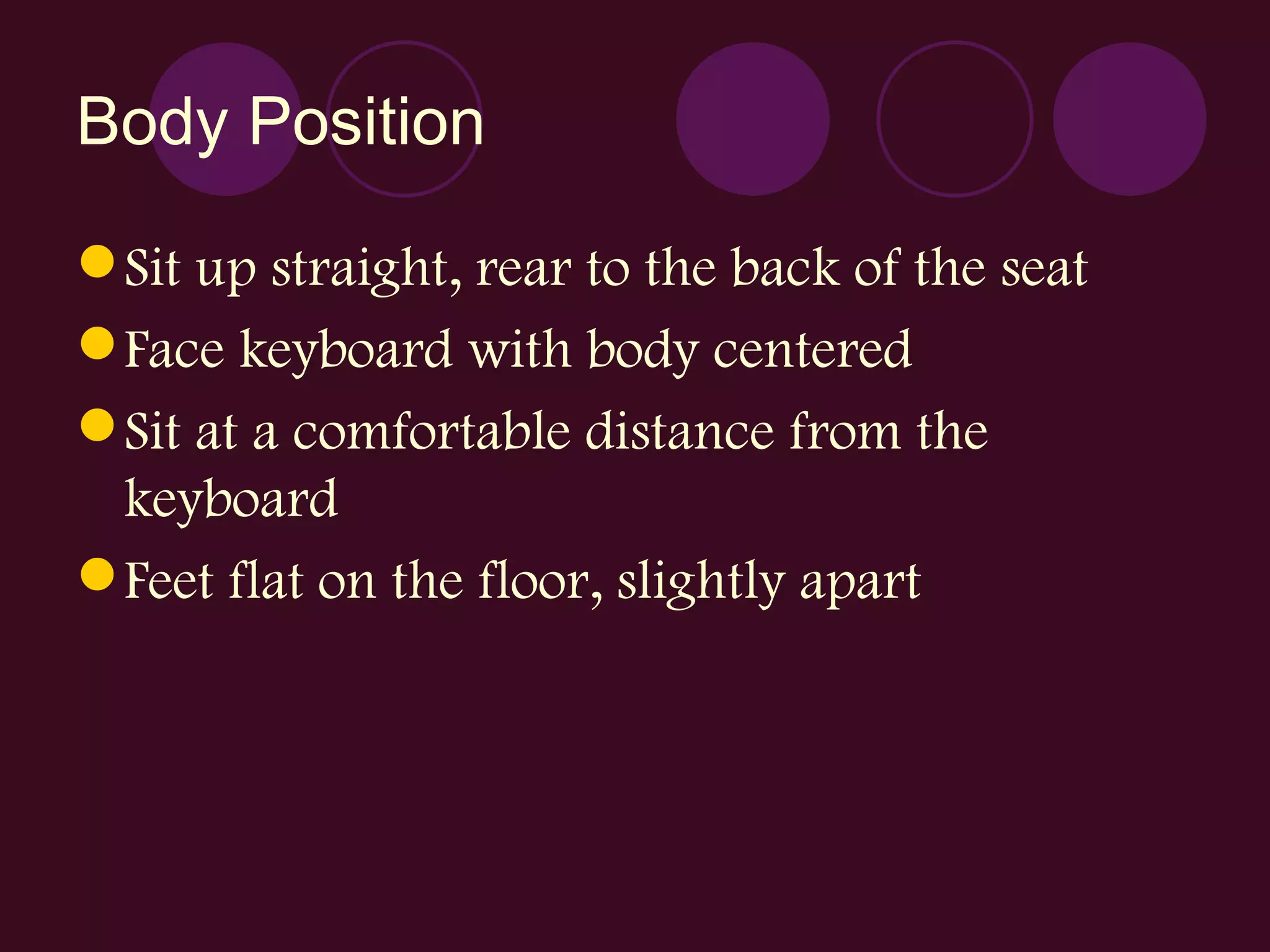 Body Position Sit up straight, rear to the back of the seat Face keyboard with body centered Sit at a comfortable distance from the keyboard Feet flat on the floor, slightly apart 