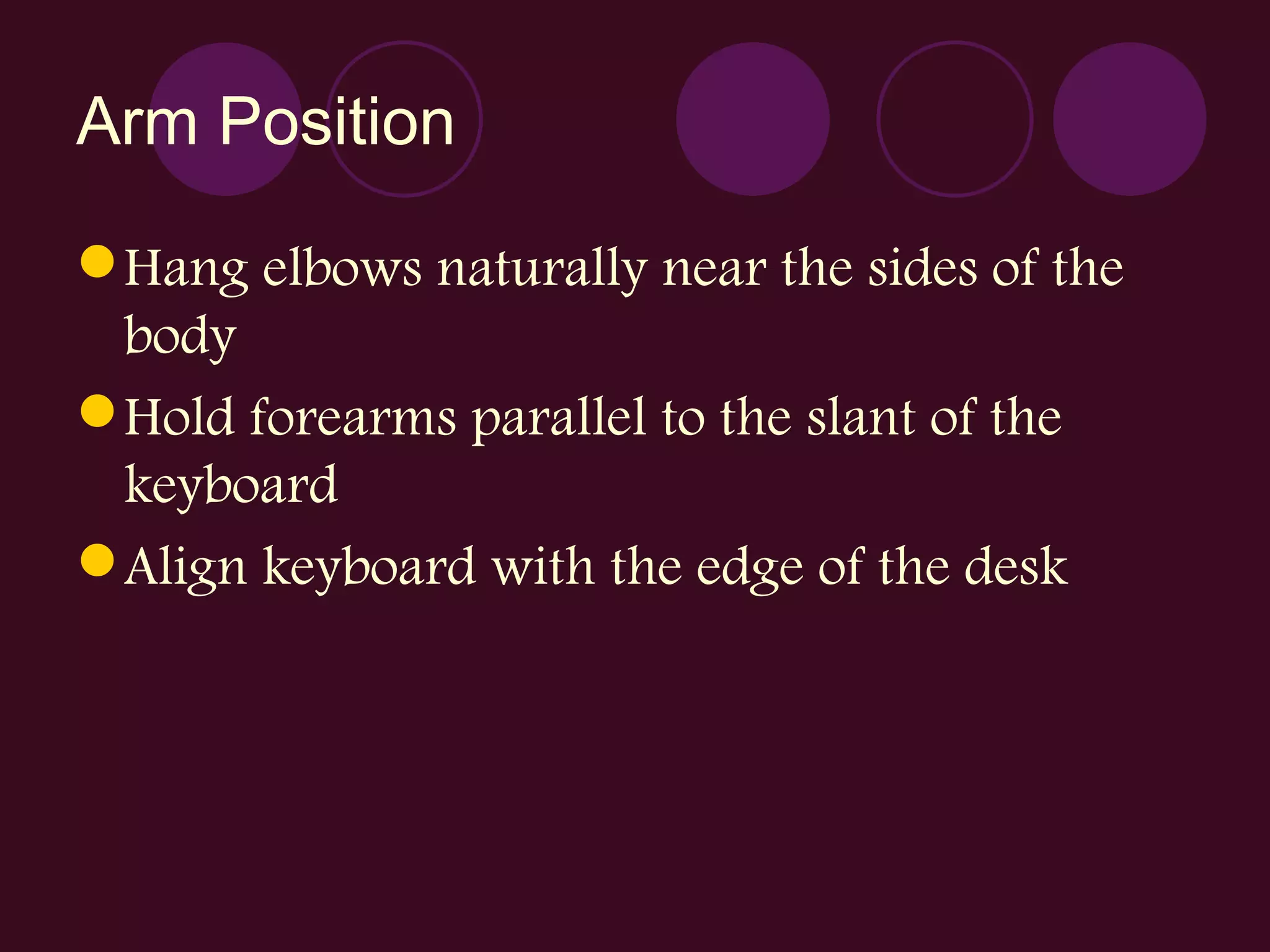 Arm Position Hang elbows naturally near the sides of the body Hold forearms parallel to the slant of the keyboard Align keyboard with the edge of the desk 