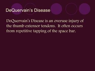 DeQuervain ’s Disease DeQuervain ’ s Disease is an overuse injury of the thumb extensor tendons.  It often occurs from repetitive tapping of the space bar. 
