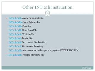 Other INT 21h instruction
 INT 21h/3Ch;create or truncate file
INT 21h/3Dh;Open Existing file
INT 21h/3Eh;Close file
INT 21h/3Fh;Read from File
INT 21h/40h;Write to file
INT 21h/41h;Delete File
INT 21h/42h;Set current File Position
INT 21h/47h;Get current Directory
INT 21h/4Ch;return control to the operating system(STOP PROGRAM)
INT 21h/56h; rename file/move file
3/18/2022
11
 