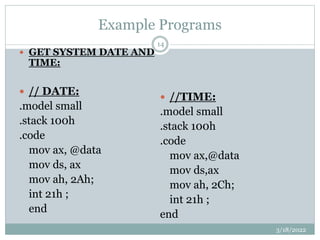 Example Programs
 GET SYSTEM DATE AND
TIME:
 // DATE:
.model small
.stack 100h
.code
mov ax, @data
mov ds, ax
mov ah, 2Ah;
int 21h ;
end
 //TIME:
.model small
.stack 100h
.code
mov ax,@data
mov ds,ax
mov ah, 2Ch;
int 21h ;
end
3/18/2022
14
 