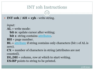 INT 10h Instructions
3/18/2022
20
 INT 10h / AH = 13h - write string.
input:
AL = write mode:
bit 0: update cursor after writing;
bit 1: string contains attributes.
BH = page number.
BL = attribute if string contains only characters (bit 1 of AL is
zero).
CX = number of characters in string (attributes are not
counted).
DL,DH = column, row at which to start writing.
ES:BP points to string to be printed.
 