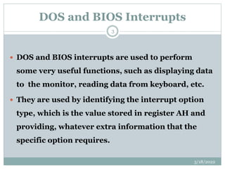 DOS and BIOS Interrupts
3/18/2022
3
 DOS and BIOS interrupts are used to perform
some very useful functions, such as displaying data
to the monitor, reading data from keyboard, etc.
 They are used by identifying the interrupt option
type, which is the value stored in register AH and
providing, whatever extra information that the
specific option requires.
 