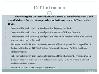 INT Instruction
The term type in the instruction format refers to a number between 0 and
255 which identifies the interrupt. When an 8086 executes an INT instruction.
It will:
1. Decrement the stack pointer by 2 and push the flags onto the stack.
2. Decrement the stack pointer by 2 and push the contents of CS onto the stack.
3. Decrement the stack pointer by 2 and push the offset of the next instruction after the INT
number instruction on the stack.
4. Get a new value for IP from an absolute memory address of 4 times the type specified in
the instruction. For an INT 8 instruction. For example, the new IP will be read from
address 00020H.
5. Get a new value for CS from an absolute memory address of 4 times the type specified in
the instruction plus 2. For an INT 8 instruction, for example, the new value of CS will be
read from address 00022H.
6. Reset both IF and TF. Other flags are not affected.
3/18/2022
5
 