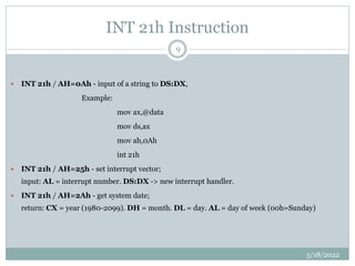 INT 21h Instruction
 INT 21h / AH=0Ah - input of a string to DS:DX,
Example:
mov ax,@data
mov ds,ax
mov ah,0Ah
int 21h
 INT 21h / AH=25h - set interrupt vector;
input: AL = interrupt number. DS:DX -> new interrupt handler.
 INT 21h / AH=2Ah - get system date;
return: CX = year (1980-2099). DH = month. DL = day. AL = day of week (00h=Sunday)
3/18/2022
9
 