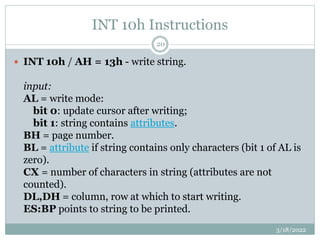 INT 10h Instructions
3/18/2022
20
 INT 10h / AH = 13h - write string.
input:
AL = write mode:
bit 0: update cursor after ...