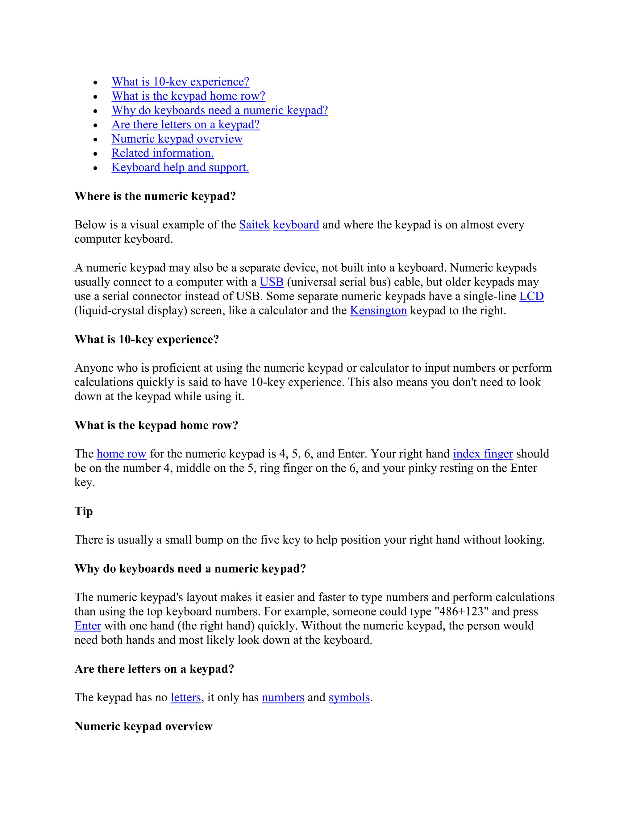  What is 10-key experience?
 What is the keypad home row?
 Why do keyboards need a numeric keypad?
 Are there letters on a keypad?
 Numeric keypad overview
 Related information.
 Keyboard help and support.
Where is the numeric keypad?
Below is a visual example of the Saitek keyboard and where the keypad is on almost every
computer keyboard.
A numeric keypad may also be a separate device, not built into a keyboard. Numeric keypads
usually connect to a computer with a USB (universal serial bus) cable, but older keypads may
use a serial connector instead of USB. Some separate numeric keypads have a single-line LCD
(liquid-crystal display) screen, like a calculator and the Kensington keypad to the right.
What is 10-key experience?
Anyone who is proficient at using the numeric keypad or calculator to input numbers or perform
calculations quickly is said to have 10-key experience. This also means you don't need to look
down at the keypad while using it.
What is the keypad home row?
The home row for the numeric keypad is 4, 5, 6, and Enter. Your right hand index finger should
be on the number 4, middle on the 5, ring finger on the 6, and your pinky resting on the Enter
key.
Tip
There is usually a small bump on the five key to help position your right hand without looking.
Why do keyboards need a numeric keypad?
The numeric keypad's layout makes it easier and faster to type numbers and perform calculations
than using the top keyboard numbers. For example, someone could type "486+123" and press
Enter with one hand (the right hand) quickly. Without the numeric keypad, the person would
need both hands and most likely look down at the keyboard.
Are there letters on a keypad?
The keypad has no letters, it only has numbers and symbols.
Numeric keypad overview
 