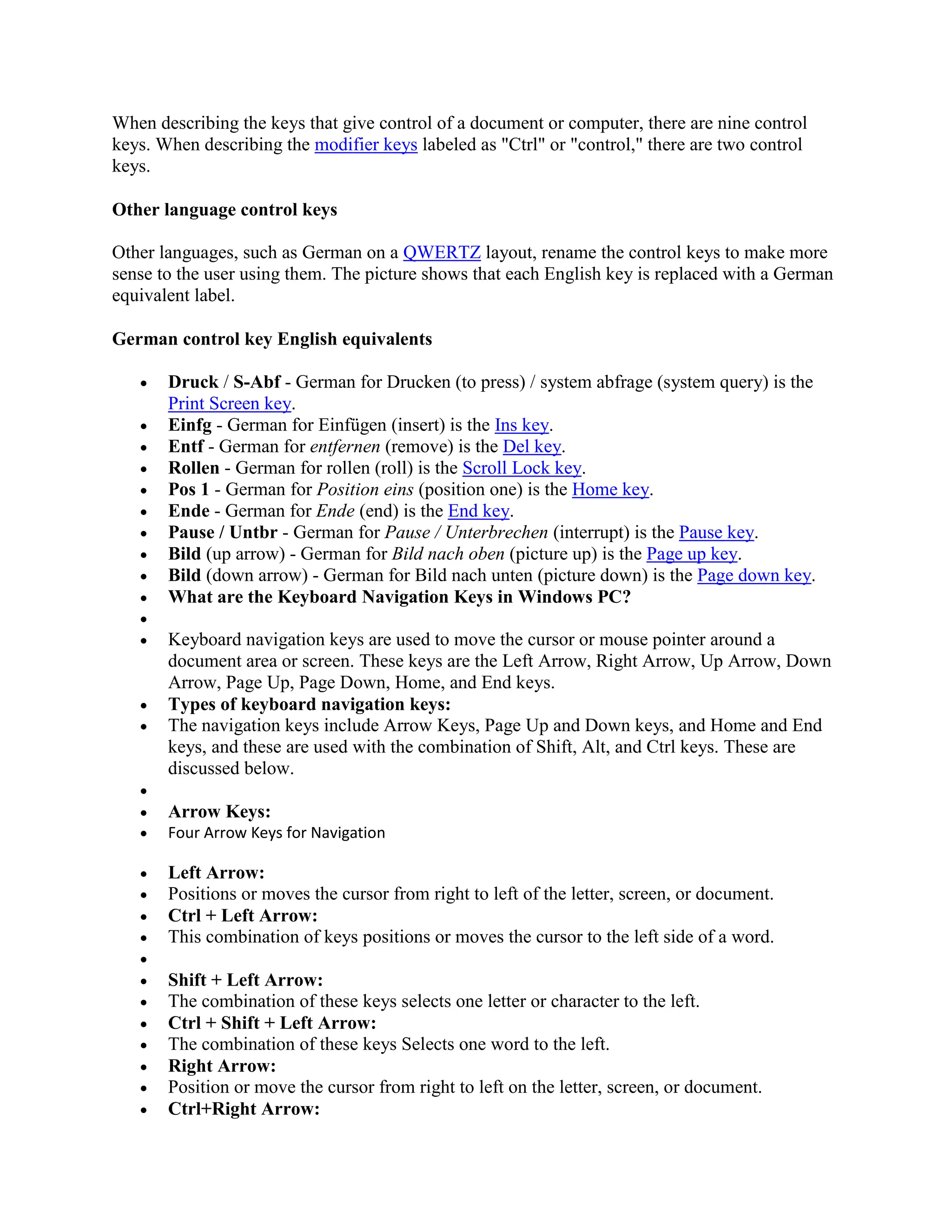 When describing the keys that give control of a document or computer, there are nine control
keys. When describing the modifier keys labeled as "Ctrl" or "control," there are two control
keys.
Other language control keys
Other languages, such as German on a QWERTZ layout, rename the control keys to make more
sense to the user using them. The picture shows that each English key is replaced with a German
equivalent label.
German control key English equivalents
 Druck / S-Abf - German for Drucken (to press) / system abfrage (system query) is the
Print Screen key.
 Einfg - German for Einfügen (insert) is the Ins key.
 Entf - German for entfernen (remove) is the Del key.
 Rollen - German for rollen (roll) is the Scroll Lock key.
 Pos 1 - German for Position eins (position one) is the Home key.
 Ende - German for Ende (end) is the End key.
 Pause / Untbr - German for Pause / Unterbrechen (interrupt) is the Pause key.
 Bild (up arrow) - German for Bild nach oben (picture up) is the Page up key.
 Bild (down arrow) - German for Bild nach unten (picture down) is the Page down key.
 What are the Keyboard Navigation Keys in Windows PC?

 Keyboard navigation keys are used to move the cursor or mouse pointer around a
document area or screen. These keys are the Left Arrow, Right Arrow, Up Arrow, Down
Arrow, Page Up, Page Down, Home, and End keys.
 Types of keyboard navigation keys:
 The navigation keys include Arrow Keys, Page Up and Down keys, and Home and End
keys, and these are used with the combination of Shift, Alt, and Ctrl keys. These are
discussed below.

 Arrow Keys:
 Four Arrow Keys for Navigation
 Left Arrow:
 Positions or moves the cursor from right to left of the letter, screen, or document.
 Ctrl + Left Arrow:
 This combination of keys positions or moves the cursor to the left side of a word.

 Shift + Left Arrow:
 The combination of these keys selects one letter or character to the left.
 Ctrl + Shift + Left Arrow:
 The combination of these keys Selects one word to the left.
 Right Arrow:
 Position or move the cursor from right to left on the letter, screen, or document.
 Ctrl+Right Arrow:
 