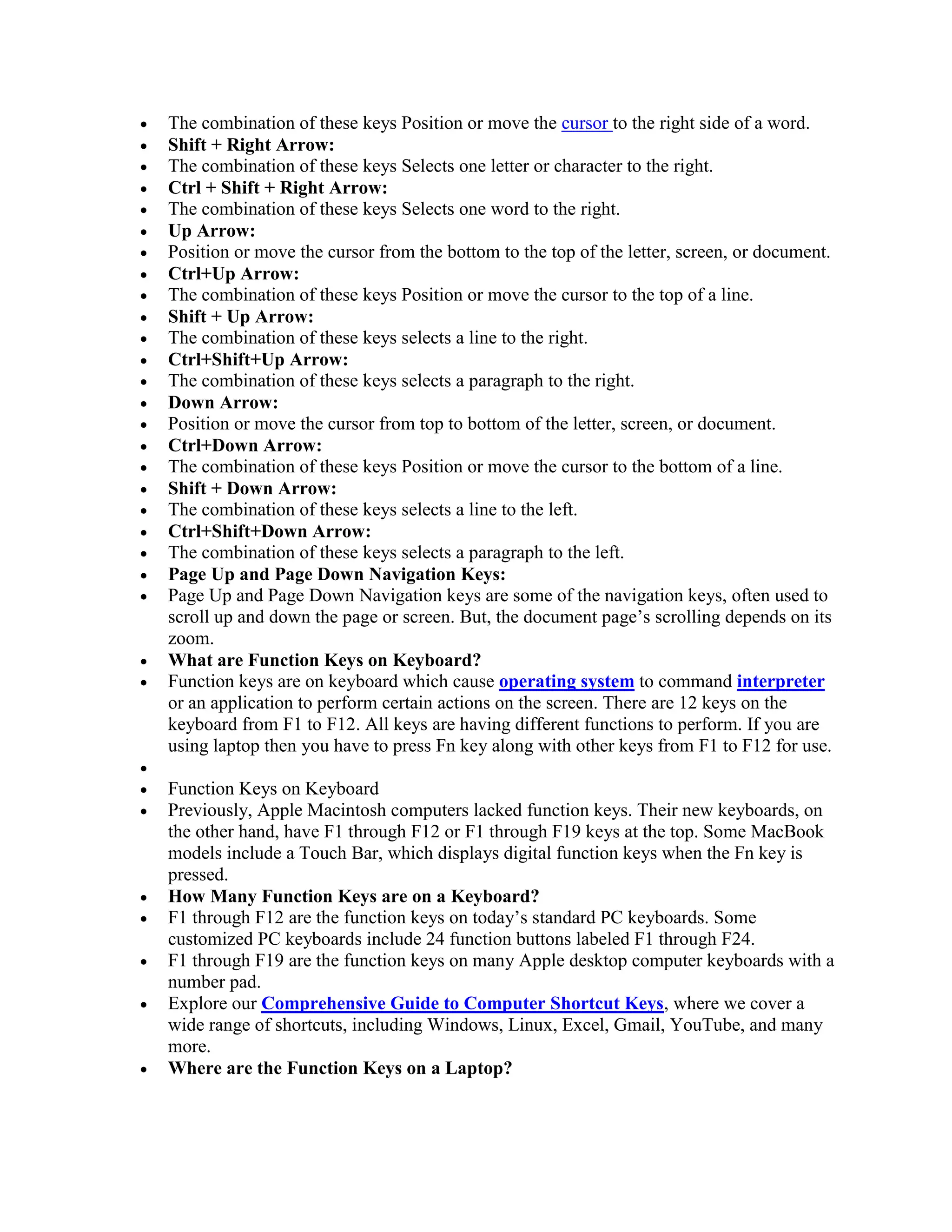  The combination of these keys Position or move the cursor to the right side of a word.
 Shift + Right Arrow:
 The combination of these keys Selects one letter or character to the right.
 Ctrl + Shift + Right Arrow:
 The combination of these keys Selects one word to the right.
 Up Arrow:
 Position or move the cursor from the bottom to the top of the letter, screen, or document.
 Ctrl+Up Arrow:
 The combination of these keys Position or move the cursor to the top of a line.
 Shift + Up Arrow:
 The combination of these keys selects a line to the right.
 Ctrl+Shift+Up Arrow:
 The combination of these keys selects a paragraph to the right.
 Down Arrow:
 Position or move the cursor from top to bottom of the letter, screen, or document.
 Ctrl+Down Arrow:
 The combination of these keys Position or move the cursor to the bottom of a line.
 Shift + Down Arrow:
 The combination of these keys selects a line to the left.
 Ctrl+Shift+Down Arrow:
 The combination of these keys selects a paragraph to the left.
 Page Up and Page Down Navigation Keys:
 Page Up and Page Down Navigation keys are some of the navigation keys, often used to
scroll up and down the page or screen. But, the document page’s scrolling depends on its
zoom.
 What are Function Keys on Keyboard?
 Function keys are on keyboard which cause operating system to command interpreter
or an application to perform certain actions on the screen. There are 12 keys on the
keyboard from F1 to F12. All keys are having different functions to perform. If you are
using laptop then you have to press Fn key along with other keys from F1 to F12 for use.

 Function Keys on Keyboard
 Previously, Apple Macintosh computers lacked function keys. Their new keyboards, on
the other hand, have F1 through F12 or F1 through F19 keys at the top. Some MacBook
models include a Touch Bar, which displays digital function keys when the Fn key is
pressed.
 How Many Function Keys are on a Keyboard?
 F1 through F12 are the function keys on today’s standard PC keyboards. Some
customized PC keyboards include 24 function buttons labeled F1 through F24.
 F1 through F19 are the function keys on many Apple desktop computer keyboards with a
number pad.
 Explore our Comprehensive Guide to Computer Shortcut Keys, where we cover a
wide range of shortcuts, including Windows, Linux, Excel, Gmail, YouTube, and many
more.
 Where are the Function Keys on a Laptop?
 