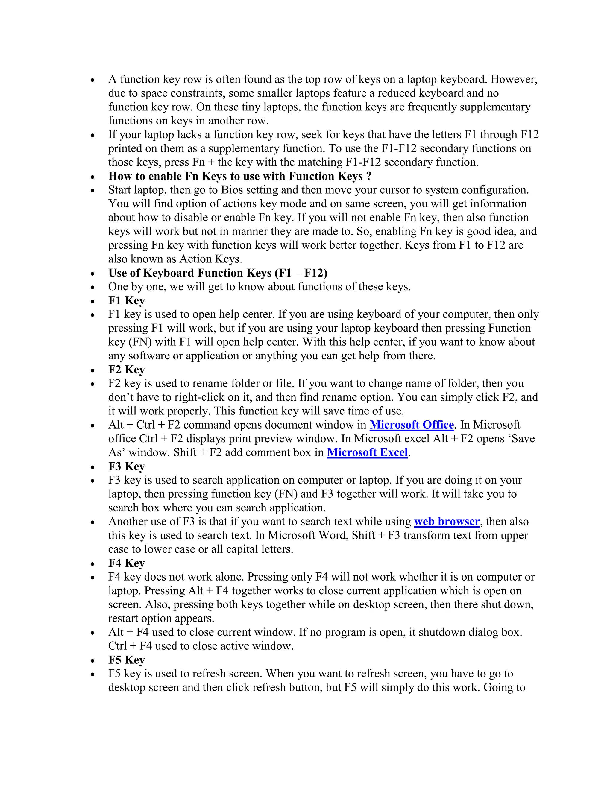  A function key row is often found as the top row of keys on a laptop keyboard. However,
due to space constraints, some smaller laptops feature a reduced keyboard and no
function key row. On these tiny laptops, the function keys are frequently supplementary
functions on keys in another row.
 If your laptop lacks a function key row, seek for keys that have the letters F1 through F12
printed on them as a supplementary function. To use the F1-F12 secondary functions on
those keys, press Fn + the key with the matching F1-F12 secondary function.
 How to enable Fn Keys to use with Function Keys ?
 Start laptop, then go to Bios setting and then move your cursor to system configuration.
You will find option of actions key mode and on same screen, you will get information
about how to disable or enable Fn key. If you will not enable Fn key, then also function
keys will work but not in manner they are made to. So, enabling Fn key is good idea, and
pressing Fn key with function keys will work better together. Keys from F1 to F12 are
also known as Action Keys.
 Use of Keyboard Function Keys (F1 – F12)
 One by one, we will get to know about functions of these keys.
 F1 Key
 F1 key is used to open help center. If you are using keyboard of your computer, then only
pressing F1 will work, but if you are using your laptop keyboard then pressing Function
key (FN) with F1 will open help center. With this help center, if you want to know about
any software or application or anything you can get help from there.
 F2 Key
 F2 key is used to rename folder or file. If you want to change name of folder, then you
don’t have to right-click on it, and then find rename option. You can simply click F2, and
it will work properly. This function key will save time of use.
 Alt + Ctrl + F2 command opens document window in Microsoft Office. In Microsoft
office Ctrl + F2 displays print preview window. In Microsoft excel Alt + F2 opens ‘Save
As’ window. Shift + F2 add comment box in Microsoft Excel.
 F3 Key
 F3 key is used to search application on computer or laptop. If you are doing it on your
laptop, then pressing function key (FN) and F3 together will work. It will take you to
search box where you can search application.
 Another use of F3 is that if you want to search text while using web browser, then also
this key is used to search text. In Microsoft Word, Shift + F3 transform text from upper
case to lower case or all capital letters.
 F4 Key
 F4 key does not work alone. Pressing only F4 will not work whether it is on computer or
laptop. Pressing Alt + F4 together works to close current application which is open on
screen. Also, pressing both keys together while on desktop screen, then there shut down,
restart option appears.
 Alt + F4 used to close current window. If no program is open, it shutdown dialog box.
Ctrl + F4 used to close active window.
 F5 Key
 F5 key is used to refresh screen. When you want to refresh screen, you have to go to
desktop screen and then click refresh button, but F5 will simply do this work. Going to
 