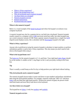  What is 10-key experience?
 What is the keypad home row?
 Why do keyboards need a numeric keypad?
 Are there letters on a keypad?
 Numeric keypad overview
 Related information.
 Keyboard help and support.
Where is the numeric keypad?
Below is a visual example of the Saitek keyboard and where the keypad is on almost every
computer keyboard.
A numeric keypad may also be a separate device, not built into a keyboard. Numeric keypads
usually connect to a computer with a USB (universal serial bus) cable, but older keypads may
use a serial connector instead of USB. Some separate numeric keypads have a single-line LCD
(liquid-crystal display) screen, like a calculator and the Kensington keypad to the right.
What is 10-key experience?
Anyone who is proficient at using the numeric keypad or calculator to input numbers or perform
calculations quickly is said to have 10-key experience. This also means you don't need to look
down at the keypad while using it.
What is the keypad home row?
The home row for the numeric keypad is 4, 5, 6, and Enter. Your right hand index finger should
be on the number 4, middle on the 5, ring finger on the 6, and your pinky resting on the Enter
key.
Tip
There is usually a small bump on the five key to help position your right hand without looking.
Why do keyboards need a numeric keypad?
The numeric keypad's layout makes it easier and faster to type numbers and perform calculations
than using the top keyboard numbers. For example, someone could type "486+123" and press
Enter with one hand (the right hand) quickly. Without the numeric keypad, the person would
need both hands and most likely look down at the keyboard.
Are there letters on a keypad?
The keypad has no letters, it only has numbers and symbols.
Numeric keypad overview
 