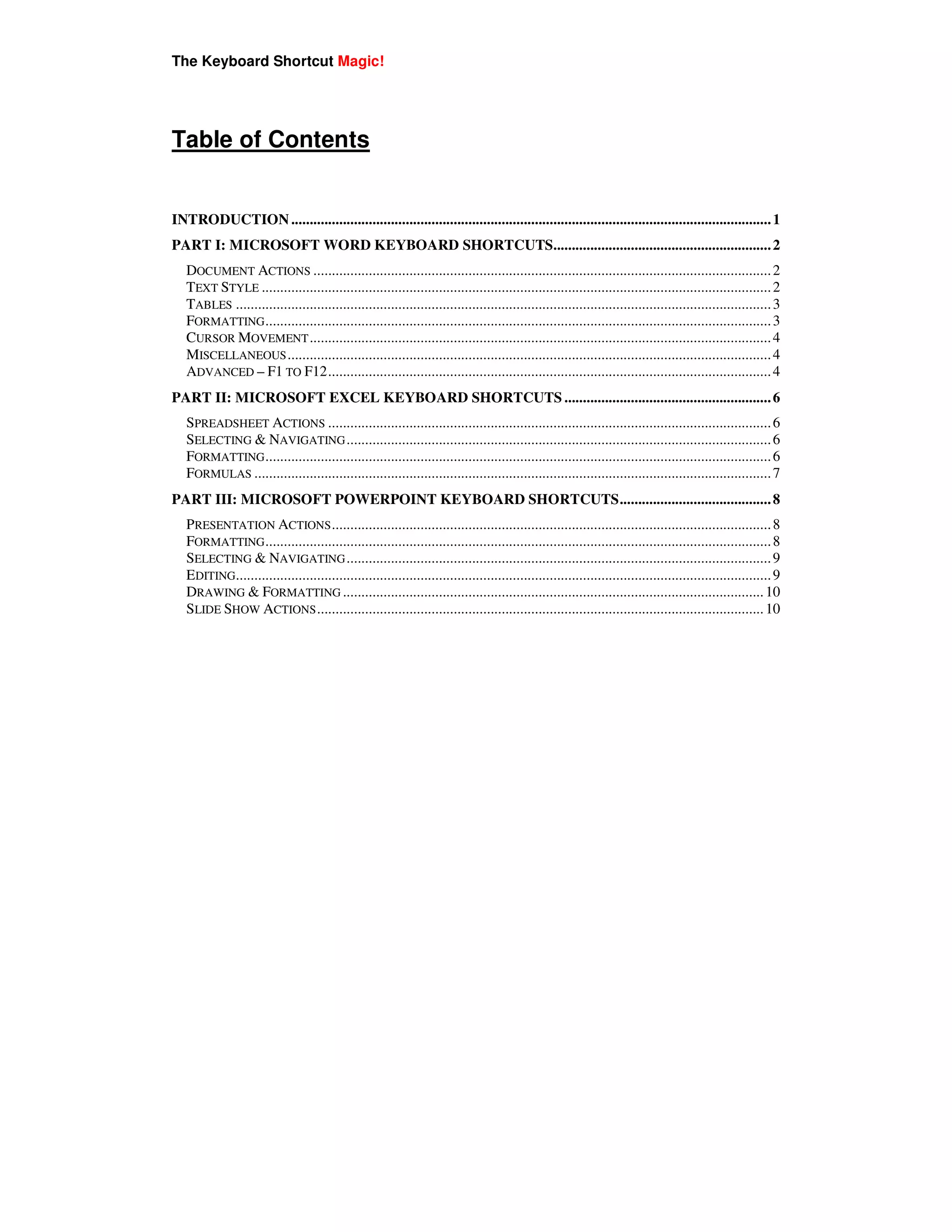 The Keyboard Shortcut Magic!




Table of Contents


INTRODUCTION .................................................................................................................................. 1
PART I: MICROSOFT WORD KEYBOARD SHORTCUTS........................................................... 2
   DOCUMENT ACTIONS ............................................................................................................................ 2
   TEXT STYLE .......................................................................................................................................... 2
   TABLES ................................................................................................................................................. 3
   FORMATTING ......................................................................................................................................... 3
   CURSOR MOVEMENT ............................................................................................................................. 4
   MISCELLANEOUS ................................................................................................................................... 4
   ADVANCED – F1 TO F12........................................................................................................................ 4
PART II: MICROSOFT EXCEL KEYBOARD SHORTCUTS ........................................................ 6
   SPREADSHEET ACTIONS ........................................................................................................................ 6
   SELECTING & NAVIGATING ................................................................................................................... 6
   FORMATTING ......................................................................................................................................... 6
   FORMULAS ............................................................................................................................................ 7
PART III: MICROSOFT POWERPOINT KEYBOARD SHORTCUTS......................................... 8
   PRESENTATION ACTIONS ....................................................................................................................... 8
   FORMATTING ......................................................................................................................................... 8
   SELECTING & NAVIGATING ................................................................................................................... 9
   EDITING................................................................................................................................................. 9
   DRAWING & FORMATTING .................................................................................................................. 10
   SLIDE SHOW ACTIONS ......................................................................................................................... 10
 