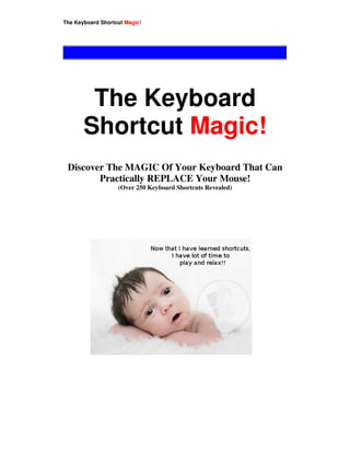 This is free ebook & may be freely distributed
The Keyboard Shortcut Magic!




        The Keyboard
       Shortcut Magic!
 Discover The MAGIC Of Your Keyboard That Can
        Practically REPLACE Your Mouse!
                   (Over 250 Keyboard Shortcuts Revealed)
 