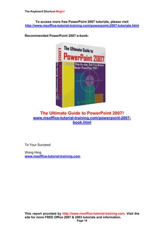 The Keyboard Shortcut Magic!
This report provided by http://www.msoffice-tutorial-training.com. Visit the
site for more FREE Office 2007 & 2003 tutorials and information.
Page 16
To access more free PowerPoint 2007 tutorials, please visit
http://www.msoffice-tutorial-training.com/powerpoint-2007-tutorials.html
Recommended PowerPoint 2007 e-book:
The Ultimate Guide to PowerPoint 2007!
www.msoffice-tutorial-training.com/powerpoint-2007-
book.html
To Your Success!
Wong Hing.
www.msoffice-tutorial-training.com
 