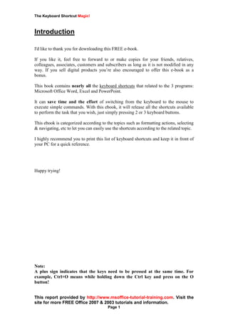 The Keyboard Shortcut Magic!
This report provided by http://www.msoffice-tutorial-training.com. Visit the
site for more FREE Office 2007 & 2003 tutorials and information.
Page 1
Introduction
I'd like to thank you for downloading this FREE e-book.
If you like it, feel free to forward to or make copies for your friends, relatives,
colleagues, associates, customers and subscribers as long as it is not modified in any
way. If you sell digital products you’re also encouraged to offer this e-book as a
bonus.
This book contains nearly all the keyboard shortcuts that related to the 3 programs:
Microsoft Office Word, Excel and PowerPoint.
It can save time and the effort of switching from the keyboard to the mouse to
execute simple commands. With this ebook, it will release all the shortcuts available
to perform the task that you wish, just simply pressing 2 or 3 keyboard buttons.
This ebook is categorized according to the topics such as formatting actions, selecting
& navigating, etc to let you can easily use the shortcuts according to the related topic.
I highly recommend you to print this list of keyboard shortcuts and keep it in front of
your PC for a quick reference.
Happy trying!
Note:
A plus sign indicates that the keys need to be pressed at the same time. For
example, Ctrl+O means while holding down the Ctrl key and press on the O
button!
 