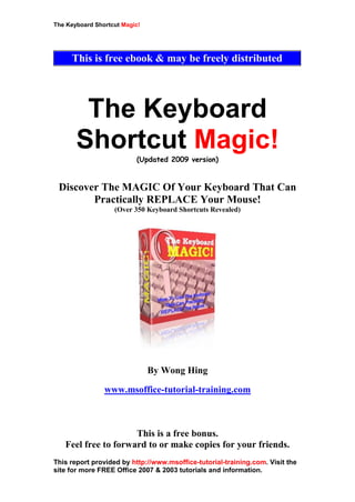 The Keyboard Shortcut Magic!
This report provided by http://www.msoffice-tutorial-training.com. Visit the
site for more FREE Office 2007 & 2003 tutorials and information.
The Keyboard
Shortcut Magic!
(Updated 2009 version)
Discover The MAGIC Of Your Keyboard That Can
Practically REPLACE Your Mouse!
(Over 350 Keyboard Shortcuts Revealed)
By Wong Hing
www.msoffice-tutorial-training.com
This is a free bonus.
Feel free to forward to or make copies for your friends.
This is free ebook & may be freely distributed
 