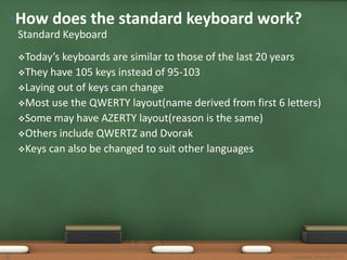 •How does the standard keyboard work? 
Standard Keyboard 
Today’s keyboards are similar to those of the last 20 years 
They have 105 keys instead of 95-103 
Laying out of keys can change 
Most use the QWERTY layout(name derived from first 6 letters) 
Some may have AZERTY layout(reason is the same) 
Others include QWERTZ and Dvorak 
Keys can also be changed to suit other languages 
5 Keyboards, Mice and MICR 
 
