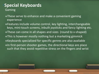 •Special Keyboards 
Gaming 
These serve to enhance and make a convenient gaming 
experience 
Features include volume control, key lighting, interchangeable 
keys, mini-touch screens, inbuilt joysticks and fancy lighting etc. 
These can come in all shapes and sizes (round to v-shaped) 
This is however mostly nothing but a marketing gimmick 
Keyboards specialized for specific genres are also available 
In first-person shooter games, the directional keys are place 
such that they avoid repetitive stress on the fingers and wrist 
9 Keyboards, Mice and MICR 
 