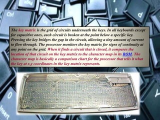The key matrix is the grid of circuits underneath the keys. In all keyboards except
for capacitive ones, each circuit is broken at the point below a specific key.
Pressing the key bridges the gap in the circuit, allowing a tiny amount of current
to flow through. The processor monitors the key matrix for signs of continuity at
any point on the grid. When it finds a circuit that is closed, it compares the
location of that circuit on the key matrix to the character map in its ROM. The
character map is basically a comparison chart for the processor that tells it what
the key at x,y coordinates in the key matrix represents.
 