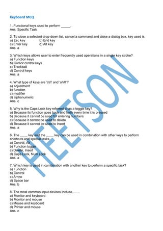 Keyboard MCQ
1. Functional keys used to perform _____.
Ans. Specific Task
2. To close a selected drop-down list, cancel a command and close a dialog box, key used is
a) Esc key b) End key
c) Enter key d) Alt key
Ans. a
3. Which keys allows user to enter frequently used operations in a single key stroke?
a) Function keys
b) Cursor control keys
c) Trackball
d) Control keys
Ans. a
4. What type of keys are ‘ctrl’ and ‘shift’?
a) adjustment
b) function
c) modifier
d) alphanumeric
Ans. c
5. Why is the Caps Lock key referred to as a toggle key?
a) Because its function goes back and forth every time it is pressed
b) Because it cannot be used for entering numbers
c) Because it cannot be used to delete
d) Because it cannot be used to insert
Ans. a
6. The ____ key and the ____ key can be used in combination with other keys to perform
shortcuts and special tasks.
a) Control, Alt
b) Function toggle
c) Delete, Insert
d) Caps Lock, Num Lock
Ans. a
7. Which key is used in combination with another key to perform a specific task?
a) Function
b) Control
c) Arrow
d) Space bar
Ans. b
8. The most common input devices include…….
a) Monitor and keyboard
b) Monitor and mouse
c) Mouse and keyboard
d) Printer and mouse
Ans. c
 