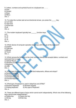 9. Letters, numbers and symbols found on a keyboard are …….
a) Icon
b) Screen
c) Keys
d) Menu
Ans. c
10. To make the number pad act as directional arrows, you press the _____ key.
a) num lock
b) caps lock
c) arrow lock
d) alt
Ans. a
11. The modern keyboard typically has ______ function keys.
a) 8
b) 10
c) 12
d) 14
Ans. c
12. Which device of computer operation dispenses with the use of the keyboard?
a) joystick
b) Light pen
c) Mouse
d) Touch
Ans. c
13. Which among the following is the most common device that accepts letters, numbers and
command from a user?
a) Optical Mouse
b) Sensitive Screen or touch screen
c) Keyboard
d) USB
Ans. c
14. What type of keyboard is used in fast food restaurants, offices and shops?
a) Numeric keypads
b) Numeric keyboard
c) Concept keyboard
d) Concise keyboard
Ans. c
15. What type of keyboard is used in telephone and ATMs?
a) Numeric keyboard b) Numeric keypad
c) Folding keyboard d) Any type of keyboard
Ans. a
16. There are different types of keys which cannot work independently. Which one of the following
keys cannot work independently?
a) Delete key b) Space bar key
c) Alt key d) Enter key
Ans. c
 