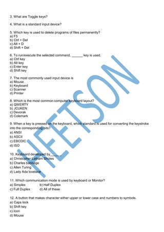 3. What are Toggle keys?
4. What is a standard input device?
5. Which key is used to delete programs of files permanently?
a) F5
b) Ctrl + Del
c) Alt + D
d) Shift + Del
6. To run/execute the selected command, ______ key is used.
a) Ctrl key
b) Alt key
c) Enter key
d) Shift key
7. The most commonly used input device is
a) Mouse
b) Keyboard
c) Scanner
d) Printer
8. Which is the most common computer keyboard layout?
a) QWERTY
b) JCUKEN
c) Devorak
d) Colemark
9. When a key is pressed on the keyboard, which standard is used for converting the keystroke
into the corresponding bits?
a) ANSI
b) ASCII
c) EBCDIC
d) ISO
10. Keyboard developed by______
a) Christopher Latham Sholes
b) Charles babbage
c) Allen Turing
d) Lady Ada lovelace
11. Which communication mode is used by keyboard or Monitor?
a) Simplex b) Half Duplex
c) Full Duplex d) All of these
12. A button that makes character either upper or lower case and numbers to symbols.
a) Caps lock
b) Shift key
c) Icon
d) Mouse
 