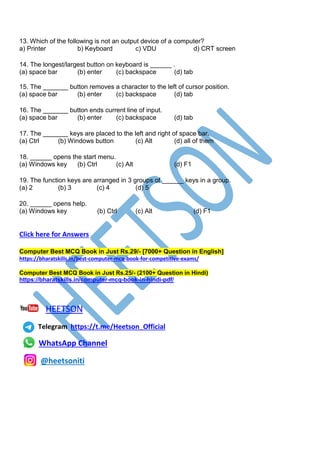 13. Which of the following is not an output device of a computer?
a) Printer b) Keyboard c) VDU d) CRT screen
14. The longest/largest button on keyboard is ______ .
(a) space bar (b) enter (c) backspace (d) tab
15. The _______ button removes a character to the left of cursor position.
(a) space bar (b) enter (c) backspace (d) tab
16. The _______ button ends current line of input.
(a) space bar (b) enter (c) backspace (d) tab
17. The _______ keys are placed to the left and right of space bar.
(a) Ctrl (b) Windows button (c) Alt (d) all of them
18. ______ opens the start menu.
(a) Windows key (b) Ctrl (c) Alt (d) F1
19. The function keys are arranged in 3 groups of ______ keys in a group.
(a) 2 (b) 3 (c) 4 (d) 5
20. ______ opens help.
(a) Windows key (b) Ctrl (c) Alt (d) F1
Click here for Answers
Computer Best MCQ Book in Just Rs.29/- [7000+ Question in English]
https://bharatskills.in/best-computer-mcq-book-for-competitive-exams/
Computer Best MCQ Book in Just Rs.25/- (2100+ Question in Hindi)
https://bharatskills.in/computer-mcq-book-in-hindi-pdf/
HEETSON
Telegram https://t.me/Heetson_Official
WhatsApp Channel
@heetsoniti
 