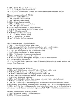 9. CTRL+HOME (Move to the first character)
10. CTRL+END (Move to the last character)
11. SPACEBAR (Switch between Enlarged and Normal mode when a character is selected)
Microsoft Management Console (MMC)
Main Window Keyboard Shortcuts
1. CTRL+O (Open a saved console)
2. CTRL+N (Open a new console)
3. CTRL+S (Save the open console)
4. CTRL+M (Add or remove a console item)
5. CTRL+W (Open a new window)
6. F5 key (Update the content of all console windows)
7. ALT+SPACEBAR (Display the MMC window menu)
8. ALT+F4 (Close the console)
9. ALT+A (Display the Action menu)
10. ALT+V (Display the View menu)
11. ALT+F (Display the File menu)
12. ALT+O (Display the Favorites menu)
MMC Console Window Keyboard Shortcuts
1. CTRL+P (Print the current page or active pane)
2. ALT+Minus sign (-) (Display the window menu for the active console window)
3. SHIFT+F10 (Display the Action shortcut menu for the selected item)
4. F1 key (Open the Help topic, if any, for the selected item)
5. F5 key (Update the content of all console windows)
6. CTRL+F10 (Maximize the active console window)
7. CTRL+F5 (Restore the active console window)
8. ALT+ENTER (Display the Properties dialog box, if any, for theselected item)
9. F2 key (Rename the selected item)
10. CTRL+F4 (Close the active console window. When a console has only one console window, this
shortcut closes the console)
Remote Desktop Connection Navigation
1. CTRL+ALT+END (Open the Microsoft Windows NT Security dialog box)
2. ALT+PAGE UP (Switch between programs from left to right)
3. ALT+PAGE DOWN (Switch between programs from right to left)
4. ALT+INSERT (Cycle through the programs in most recently used order)
5. ALT+HOME (Display the Start menu)
6. CTRL+ALT+BREAK (Switch the client computer between a window and a full screen)
7. ALT+DELETE (Display the Windows menu)
8. CTRL+ALT+Minus sign (-) (Place a snapshot of the active window in the client on the Terminal
server clipboard and provide the same functionality as pressing PRINT SCREEN on a local computer.)
9. CTRL+ALT+Plus sign (+) (Place asnapshot of the entire client window area on the Terminal server
clipboardand provide the same functionality aspressing ALT+PRINT SCREEN on a local computer.)
Microsoft Internet Explorer Keyboard Shortcuts
1. CTRL+B (Open the Organize Favorites dialog box)
2. CTRL+E (Open the Search bar)
 