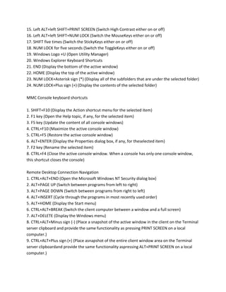 15. Left ALT+left SHIFT+PRINT SCREEN (Switch High Contrast either on or off)
16. Left ALT+left SHIFT+NUM LOCK (Switch the MouseKeys either on or off)
17. SHIFT five times (Switch the StickyKeys either on or off)
18. NUM LOCK for five seconds (Switch the ToggleKeys either on or off)
19. Windows Logo +U (Open Utility Manager)
20. Windows Explorer Keyboard Shortcuts
21. END (Display the bottom of the active window)
22. HOME (Display the top of the active window)
23. NUM LOCK+Asterisk sign (*) (Display all of the subfolders that are under the selected folder)
24. NUM LOCK+Plus sign (+) (Display the contents of the selected folder)
MMC Console keyboard shortcuts
1. SHIFT+F10 (Display the Action shortcut menu for the selected item)
2. F1 key (Open the Help topic, if any, for the selected item)
3. F5 key (Update the content of all console windows)
4. CTRL+F10 (Maximize the active console window)
5. CTRL+F5 (Restore the active console window)
6. ALT+ENTER (Display the Properties dialog box, if any, for theselected item)
7. F2 key (Rename the selected item)
8. CTRL+F4 (Close the active console window. When a console has only one console window,
this shortcut closes the console)
Remote Desktop Connection Navigation
1. CTRL+ALT+END (Open the Microsoft Windows NT Security dialog box)
2. ALT+PAGE UP (Switch between programs from left to right)
3. ALT+PAGE DOWN (Switch between programs from right to left)
4. ALT+INSERT (Cycle through the programs in most recently used order)
5. ALT+HOME (Display the Start menu)
6. CTRL+ALT+BREAK (Switch the client computer between a window and a full screen)
7. ALT+DELETE (Display the Windows menu)
8. CTRL+ALT+Minus sign (-) (Place a snapshot of the active window in the client on the Terminal
server clipboard and provide the same functionality as pressing PRINT SCREEN on a local
computer.)
9. CTRL+ALT+Plus sign (+) (Place asnapshot of the entire client window area on the Terminal
server clipboardand provide the same functionality aspressing ALT+PRINT SCREEN on a local
computer.)
 