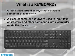 What is a KEYBOARD?
 A Panel/Plate/Board of keys that operate a
computer or typewriter
 A piece of computer hardware used to input text,
characters, and other commands into a computer
or similar device.
 