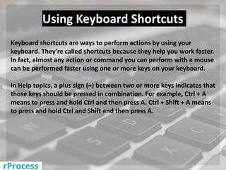 Keyboard shortcuts are ways to perform actions by using your
keyboard. They're called shortcuts because they help you work faster.
In fact, almost any action or command you can perform with a mouse
can be performed faster using one or more keys on your keyboard.
In Help topics, a plus sign (+) between two or more keys indicates that
those keys should be pressed in combination. For example, Ctrl + A
means to press and hold Ctrl and then press A. Ctrl + Shift + A means
to press and hold Ctrl and Shift and then press A.
Using Keyboard Shortcuts
 