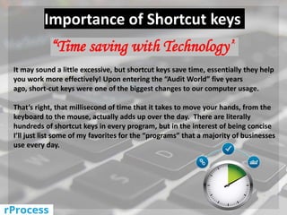 Importance of Shortcut keys
“Time saving with Technology”
It may sound a little excessive, but shortcut keys save time, essentially they help
you work more effectively! Upon entering the “Audit World” five years
ago, short-cut keys were one of the biggest changes to our computer usage.
That’s right, that millisecond of time that it takes to move your hands, from the
keyboard to the mouse, actually adds up over the day. There are literally
hundreds of shortcut keys in every program, but in the interest of being concise
I’ll just list some of my favorites for the “programs” that a majority of businesses
use every day.
 