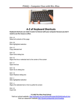PS46Q ~ Computer Class with Mrs. Elias




                               A-Z of Keyboard Shortcuts
Keyboard shortcuts can make it easier to interact with your computer because you don't
need to use the mouse as often.

Ctrl + A
Select all contents of the page

Ctrl + B
Bold highlighted selection

Ctrl + C
Copy selected text

Ctrl + D
Open fonts dialog box

Ctrl + E
Aligns the line or selected text to the center of the screen

Ctrl + F
Open find box

Ctrl + G
Open Go to dialog box

Ctrl + H
Open Replace dialog box

Ctrl + I
Italic highlighted selection

Ctrl + J
Aligns the selected text or line to justify the screen

Ctrl + K
Insert link


                               P.S 46Q The Alley Pond School
   Visit our school website: http://schools.nyc.gov/SchoolPortals/26/Q046/default.htm
             Visit our classroom website http://guest.portaportal.com/mrselias
 