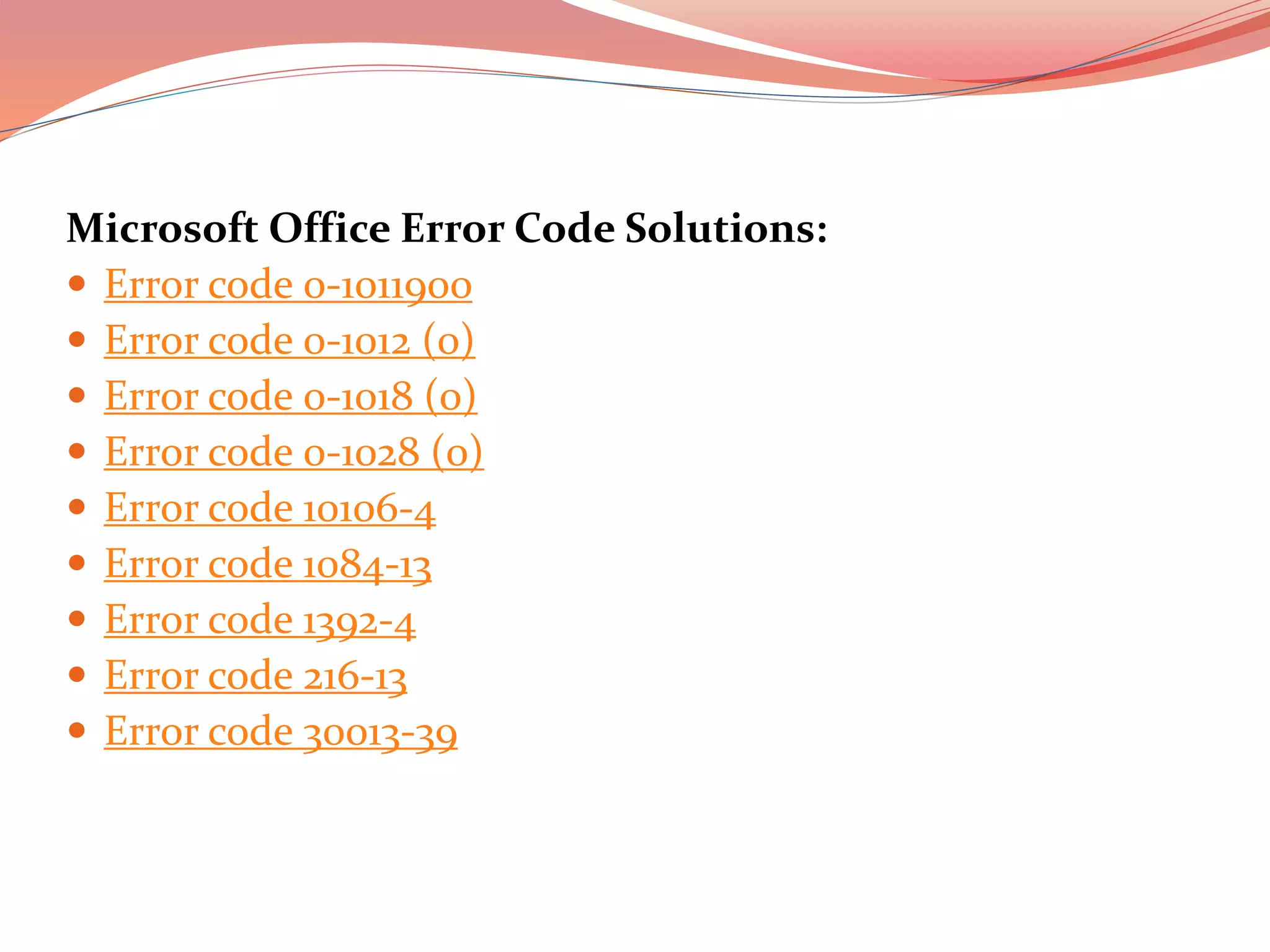 Microsoft Office Error Code Solutions:
 Error code 0-1011900
 Error code 0-1012 (0)
 Error code 0-1018 (0)
 Error code 0-1028 (0)
 Error code 10106-4
 Error code 1084-13
 Error code 1392-4
 Error code 216-13
 Error code 30013-39
 