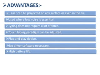 ADVANTAGES:-
 Laser can be projected on any surface or even in the air.
Used where low noise is essential.
Typing does not require a lot of force.
Touch typing paradigm can be adjusted.
Plug and play device.
No driver software necessary.
High battery life.
 