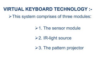 VIRTUAL KEYBOARD TECHNOLOGY :-
This system comprises of three modules:
1. The sensor module
2. IR-light source
3. The pattern projector
 