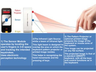 1) The Sensor Module
operates by locating the
user's fingers in 3-D space
and tracking the intended
keystrokes.
Uses electronic
perception technology
2)The Infrared Light Source
emits a beam of infrared light.
This light beam is designed to
overlap the area on which the
keyboard pattern projector or
printed image resides.
This helps in recognizing the
hand movements and the
pressing of keys .
3) The Pattern Projector or
optional printed image
presents the image of the
keyboard or mouse zone of
the system.
This image can be projected
on any flat surface.
The projected image is that of
a standard QWERTY
keyboard, with all the keys
and control functions as in
the keyboard.
 