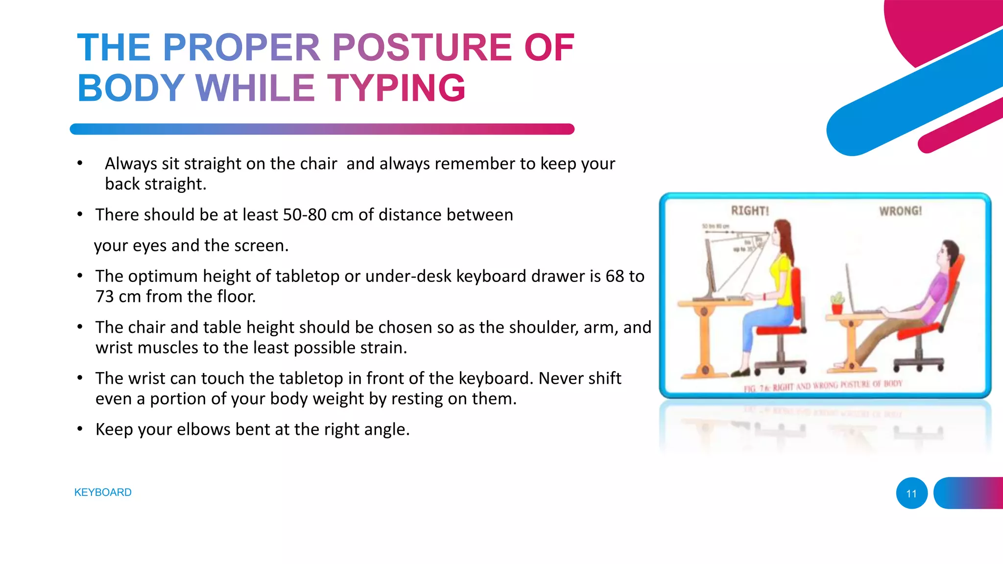 KEYBOARD 11
• Always sit straight on the chair and always remember to keep your
back straight.
• There should be at least 50-80 cm of distance between
your eyes and the screen.
• The optimum height of tabletop or under-desk keyboard drawer is 68 to
73 cm from the floor.
• The chair and table height should be chosen so as the shoulder, arm, and
wrist muscles to the least possible strain.
• The wrist can touch the tabletop in front of the keyboard. Never shift
even a portion of your body weight by resting on them.
• Keep your elbows bent at the right angle.
 